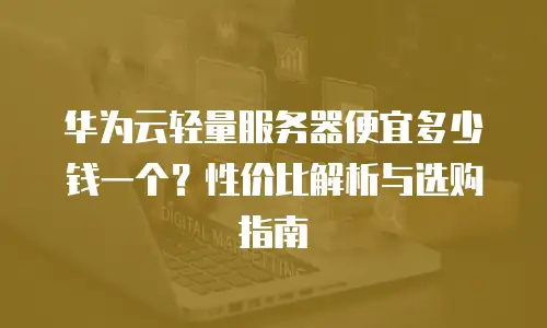 华为云轻量服务器便宜多少钱一个？性价比解析与选购指南