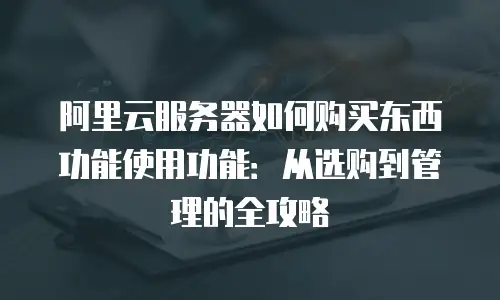 阿里云服务器如何购买东西功能使用功能：从选购到管理的全攻略