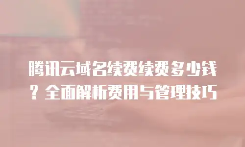 腾讯云域名续费续费多少钱？全面解析费用与管理技巧