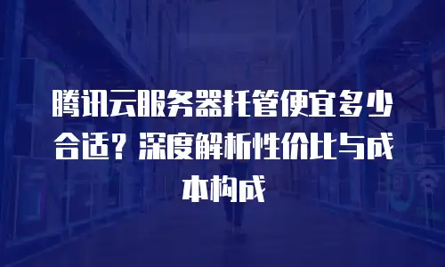 腾讯云服务器托管便宜多少合适？深度解析性价比与成本构成