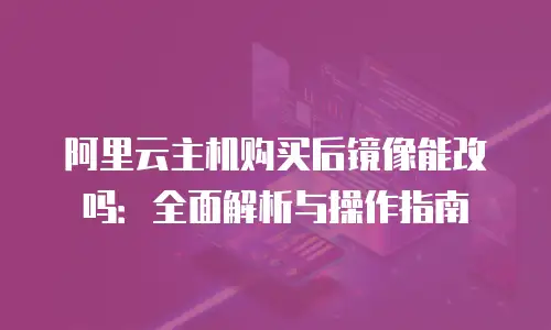 阿里云主机购买后镜像能改吗：全面解析与操作指南