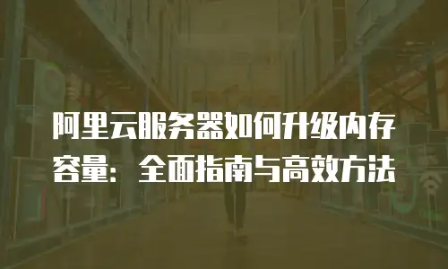 阿里云服务器如何升级内存容量：全面指南与高效方法