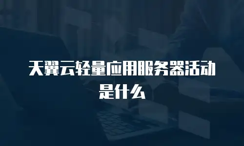 天翼云轻量应用服务器活动是什么