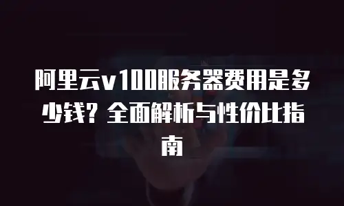 阿里云v100服务器费用是多少钱？全面解析与性价比指南