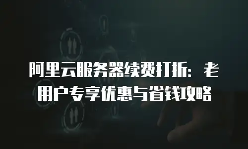 阿里云服务器续费打折：老用户专享优惠与省钱攻略