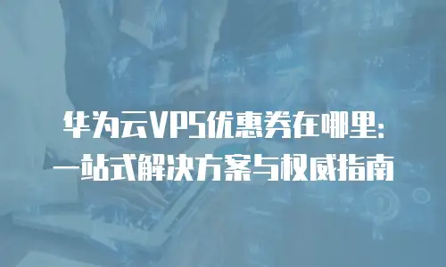 华为云VPS优惠券在哪里：一站式解决方案与权威指南