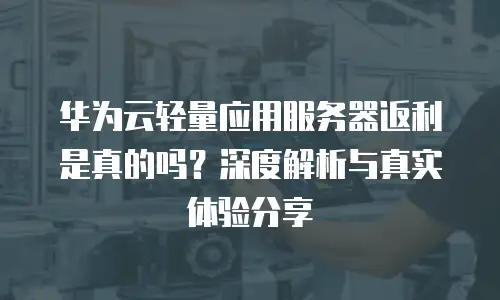 华为云轻量应用服务器返利是真的吗？深度解析与真实体验分享