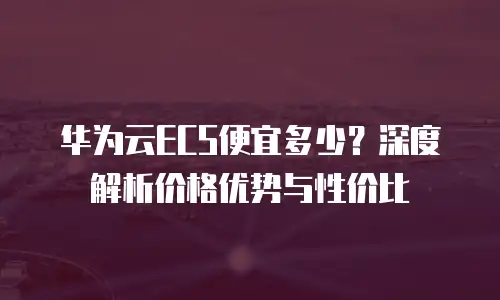 华为云ECS便宜多少？深度解析价格优势与性价比