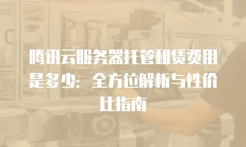 腾讯云服务器托管租赁费用是多少：全方位解析与性价比指南