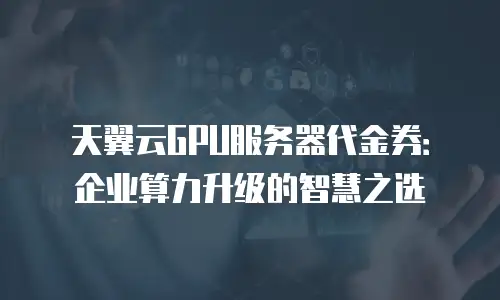 天翼云GPU服务器代金券：企业算力升级的智慧之选