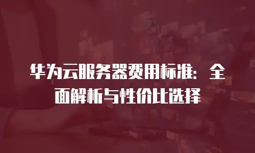 华为云服务器费用标准：全面解析与性价比选择