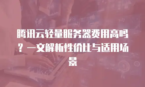 腾讯云轻量服务器费用高吗？一文解析性价比与适用场景