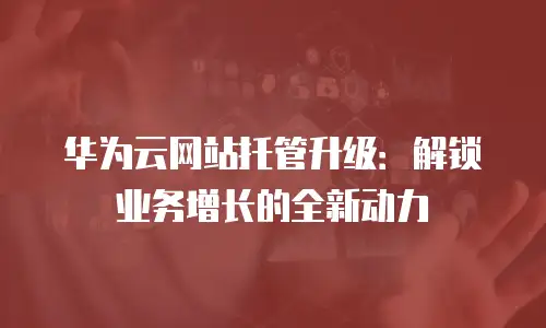 华为云网站托管升级：解锁业务增长的全新动力