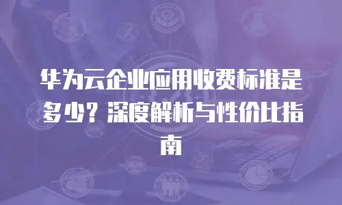 华为云企业应用收费标准是多少？深度解析与性价比指南