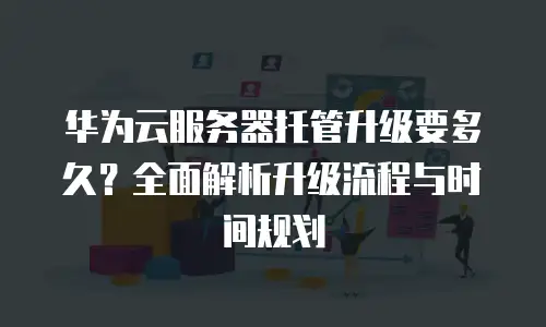 华为云服务器托管升级要多久？全面解析升级流程与时间规划