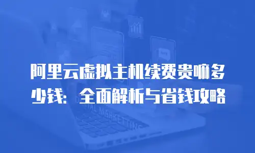 阿里云虚拟主机续费贵嘛多少钱：全面解析与省钱攻略