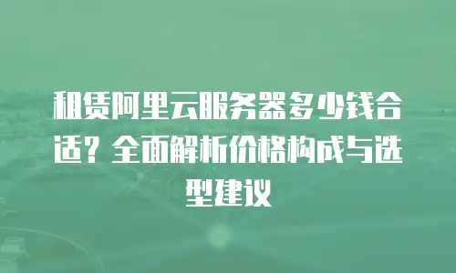 租赁阿里云服务器多少钱合适？全面解析价格构成与选型建议