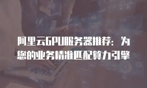 阿里云GPU服务器推荐：为您的业务精准匹配算力引擎