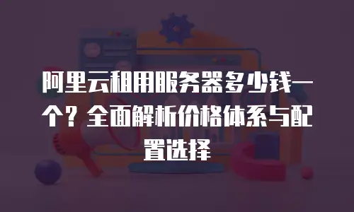 阿里云租用服务器多少钱一个？全面解析价格体系与配置选择