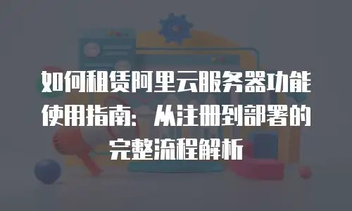 如何租赁阿里云服务器功能使用指南：从注册到部署的完整流程解析