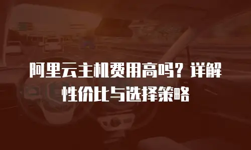 阿里云主机费用高吗？详解性价比与选择策略