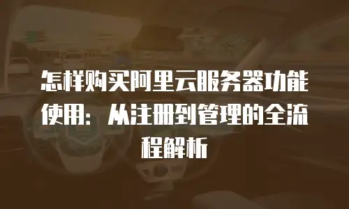 怎样购买阿里云服务器功能使用：从注册到管理的全流程解析