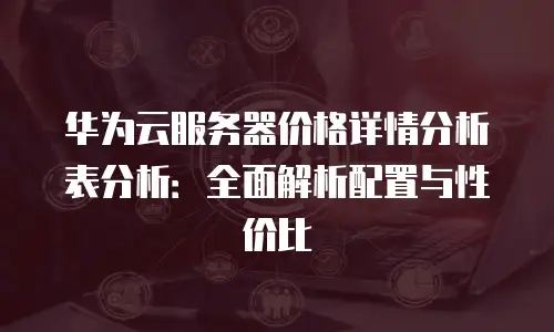 华为云服务器价格详情分析表分析：全面解析配置与性价比