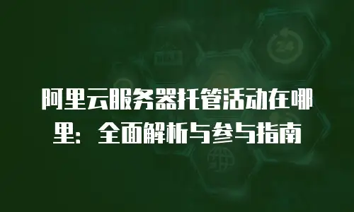 阿里云服务器托管活动在哪里：全面解析与参与指南