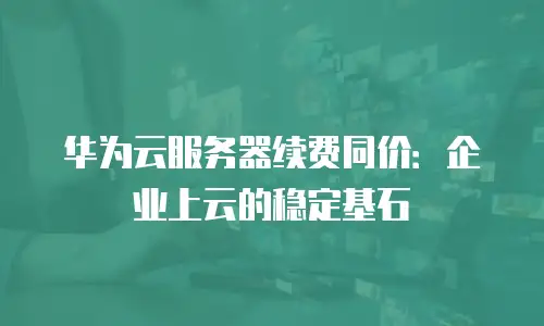 华为云服务器续费同价：企业上云的稳定基石