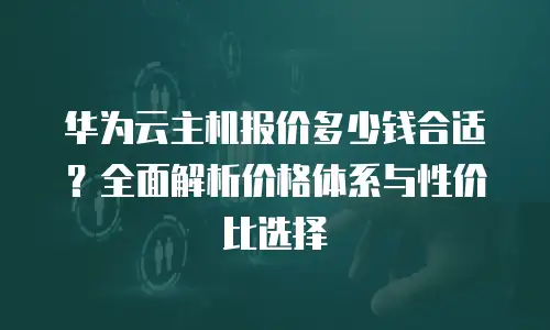 华为云主机报价多少钱合适？全面解析价格体系与性价比选择