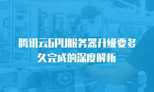 腾讯云GPU服务器升级要多久完成的深度解析