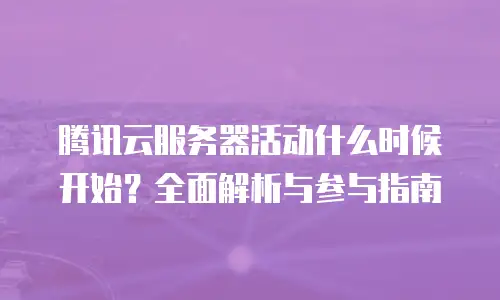 腾讯云服务器活动什么时候开始？全面解析与参与指南