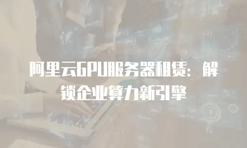 阿里云GPU服务器租赁：解锁企业算力新引擎