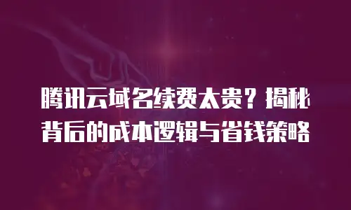 腾讯云域名续费太贵？揭秘背后的成本逻辑与省钱策略