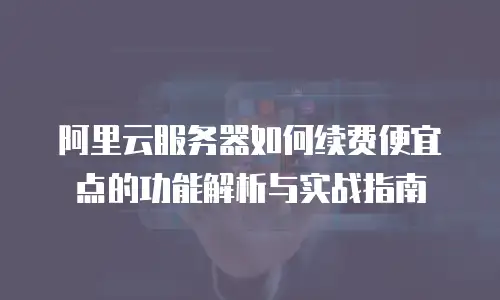 阿里云服务器如何续费便宜点的功能解析与实战指南