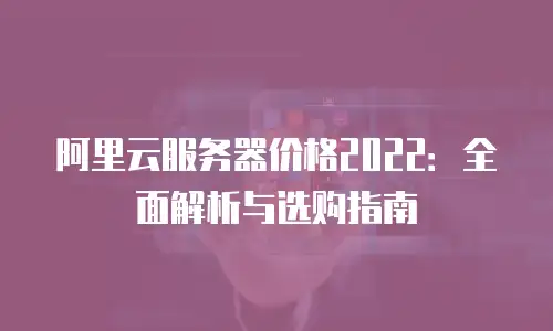 阿里云服务器价格2022：全面解析与选购指南