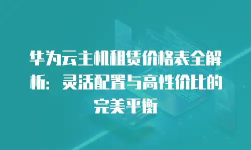 华为云主机租赁价格表全解析：灵活配置与高性价比的完美平衡
