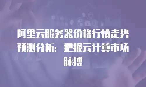 阿里云服务器价格行情走势预测分析：把握云计算市场脉搏