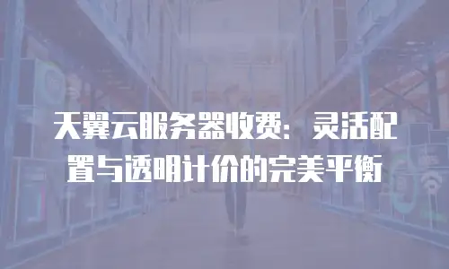 天翼云服务器收费：灵活配置与透明计价的完美平衡