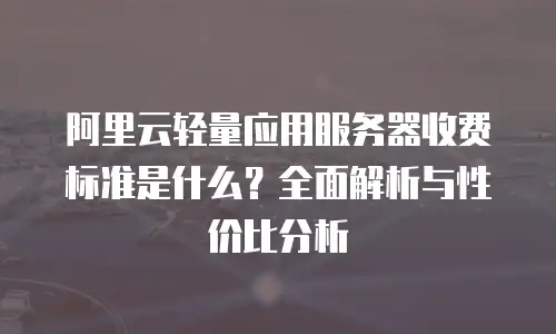 阿里云轻量应用服务器收费标准是什么？全面解析与性价比分析