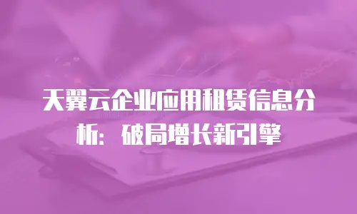 天翼云企业应用租赁信息分析：破局增长新引擎