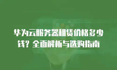 华为云服务器租赁价格多少钱？全面解析与选购指南