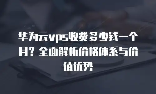 华为云vps收费多少钱一个月？全面解析价格体系与价值优势