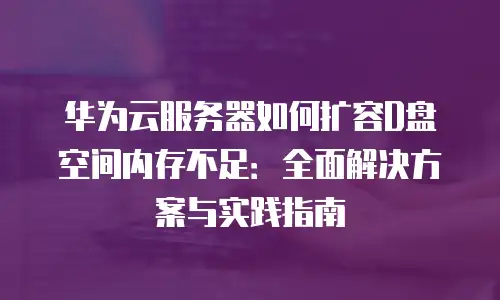 华为云服务器如何扩容D盘空间内存不足：全面解决方案与实践指南