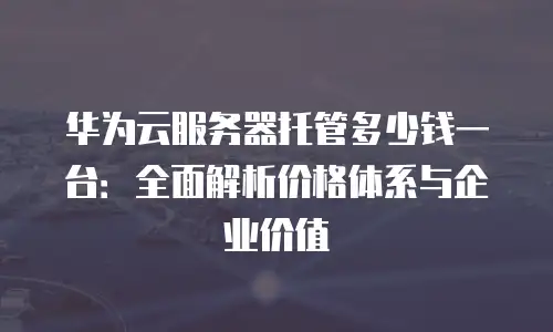 华为云服务器托管多少钱一台：全面解析价格体系与企业价值