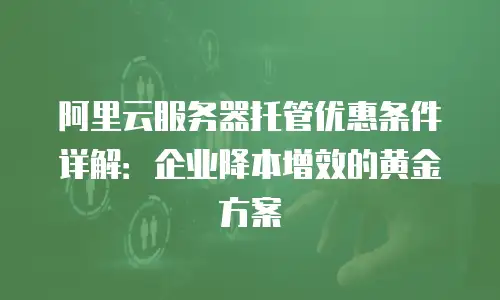 阿里云服务器托管优惠条件详解：企业降本增效的黄金方案