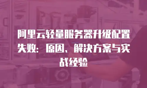阿里云轻量服务器升级配置失败：原因、解决方案与实战经验