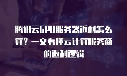 腾讯云GPU服务器返利怎么算？一文看懂云计算服务商的返利逻辑