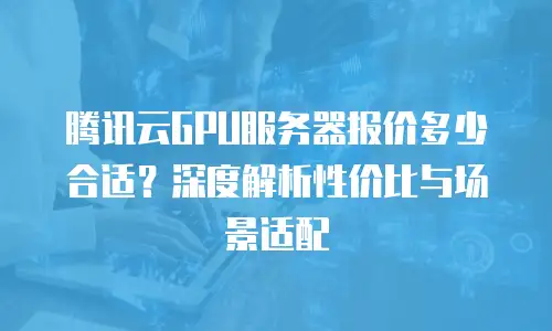 腾讯云GPU服务器报价多少合适？深度解析性价比与场景适配
