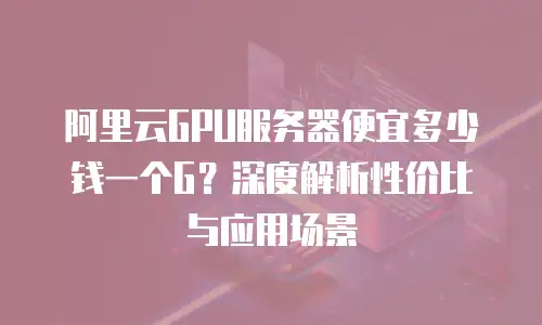 阿里云GPU服务器便宜多少钱一个G？深度解析性价比与应用场景